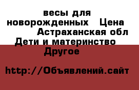 весы для новорожденных › Цена ­ 2 500 - Астраханская обл. Дети и материнство » Другое   